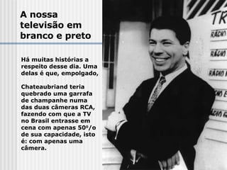A nossa  televisão em  branco e preto Há muitas histórias a  respeito desse dia. Uma  delas é que, empolgado,  Chateaubriand teria  quebrado uma garrafa de champanhe numa das duas câmeras RCA, fazendo com que a TV no Brasil entrasse em cena com apenas 50 0 /o de sua capacidade, isto é: com apenas uma câmera.  