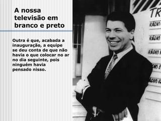 A nossa  televisão em  branco e preto Outra é que, acabada a  inauguração, a equipe  se deu conta de que não  havia o que colocar no ar  no dia seguinte, pois  ninguém havia  pensado nisso. 