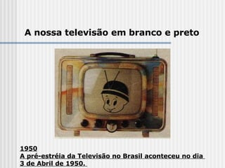 1950 A pré-estréia da Televisão no Brasil aconteceu no dia  3 de Abril de 1950.  A nossa televisão em branco e preto 