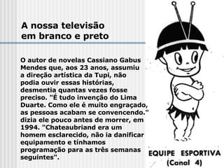 A nossa televisão  em branco e preto O autor de novelas Cassiano Gabus Mendes que, aos 23 anos, assumiu  a direção artística da Tupi, não  podia ouvir essas histórias,  desmentia quantas vezes fosse  preciso. "É tudo invenção do Lima  Duarte. Como ele é muito engraçado,  as pessoas acabam se convencendo."  dizia ele pouco antes de morrer, em  1994. "Chateaubriand era um  homem esclarecido, não ia danificar  equipamento e tínhamos  programação para as três semanas  seguintes".   