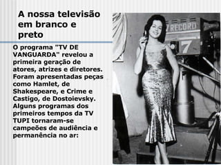 A nossa televisão em branco e preto O programa "TV DE VANGUARDA" revelou a primeira geração de  atores, atrizes e diretores.  Foram apresentadas peças como Hamlet, de Shakespeare, e Crime e Castigo, de Dostoievsky.  Alguns programas dos primeiros tempos da TV TUPI tornaram-se  campeões de audiência e permanência no ar:   