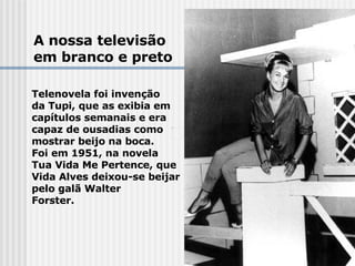 A nossa televisão em branco e preto Telenovela foi invenção  da Tupi, que as exibia em  capítulos semanais e era  capaz de ousadias como  mostrar beijo na boca.  Foi em 1951, na novela  Tua Vida Me Pertence, que  Vida Alves deixou-se beijar   pelo galã Walter  Forster. 