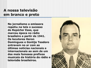 A nossa televisão em branco e preto No jornalismo a emissora  repetiu na tela o sucesso  do Repórter Esso, que  marcou época no rádio  brasileiro a partir de 1941.  Os locutores Heron Domingues e Gontijo Teodoro entravam no ar com as últimas noticias nacionais e internacionais ao som de um dos mais famosos prefixos musicais da história do rádio e televisão brasileiros. 