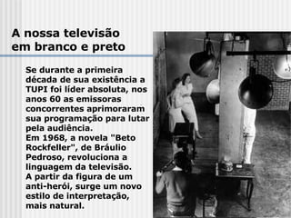 A nossa televisão em branco e preto Se durante a primeira  década de sua existência a  TUPI foi líder absoluta, nos  anos 60 as emissoras  concorrentes aprimoraram  sua programação para lutar  pela audiência. Em 1968, a novela "Beto  Rockfeller", de Bráulio  Pedroso, revoluciona a  linguagem da televisão.  A partir da figura de um  anti-herói, surge um novo  estilo de interpretação,  mais natural.   