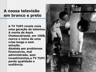A nossa televisão em branco e preto A TV TUPI revela mais  uma geração de talentos.  A morte de Assis  Chateaubriand, em 1968,  marca o início de uma  crise longa e sem  solução.  Abalada por problemas  financeiros, mal  administrada, sem  investimentos,a TV TUPI  perde qualidade e  audiência. 