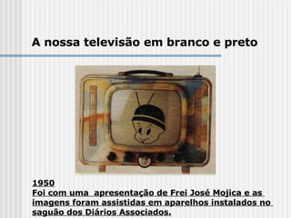1950 Foi com uma  apresentação de Frei José Mojica e as  imagens foram assistidas em aparelhos instalados no  saguão dos Diários Associados. A nossa televisão em branco e preto 