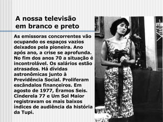 A nossa televisão em branco e preto As emissoras concorrentes vão ocupando os espaços vazios deixados pela pioneira. Ano após ano, a crise se aprofunda. No fim dos anos 70 a situação é incontrolável. Os salários estão atrasados. Há dívidas astronômicas junto à Previdência Social. Proliferam escândalos financeiros. Em agosto de 1977, Éramos Seis. Cinderela 77 e Um Sol Maior registravam os mais baixos  índices de audiência da história da Tupi.   