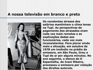 A nossa televisão em branco e preto Os constantes atrasos dos salários mantinham o clima tenso na Tupi. As perspectivas de pagamento dos atrasados eram cada vez mais remotas e as explicações dadas aos funcionários, cada vez mais inconsistentes. Para piorar ainda mais a situação, em outubro de 1978 um incêndio no prédio da emissora, em São Paulo, tirou a Tupi do ar por alguns minutos. No ano seguinte, o elenco de O Espantalho, de Ivani Ribeiro, processou a emissora por violação dos direitos autorais.  