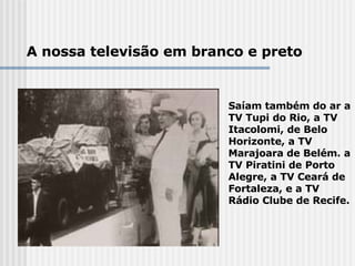 A nossa televisão em branco e preto Saíam também do ar a TV Tupi do Rio, a TV Itacolomi, de Belo Horizonte, a TV Marajoara de Belém. a TV Piratini de Porto Alegre, a TV Ceará de Fortaleza, e a TV Rádio Clube de Recife. 