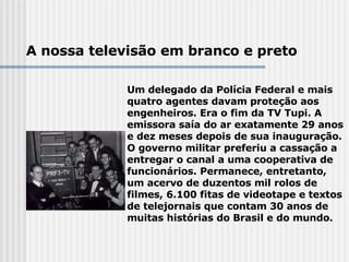A nossa televisão em branco e preto Um delegado da Polícia Federal e mais quatro agentes davam proteção aos engenheiros. Era o fim da TV Tupi. A emissora saía do ar exatamente 29 anos e dez meses depois de sua inauguração. O governo militar preferiu a cassação a entregar o canal a uma cooperativa de funcionários. Permanece, entretanto, um acervo de duzentos mil rolos de filmes, 6.100 fitas de videotape e textos de telejornais que contam 30 anos de muitas histórias do Brasil e do mundo.   