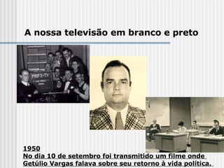 1950 No dia 10 de setembro foi transmitido um filme onde  Getúlio Vargas falava sobre seu retorno à vida política.  A nossa televisão em branco e preto 
