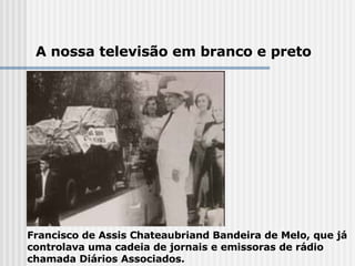 Francisco de Assis Chateaubriand Bandeira de Melo, que já controlava uma cadeia de jornais e emissoras de rádio chamada Diários Associados.  A nossa televisão em branco e preto 