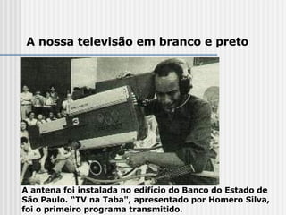 A antena foi instalada no edifício do Banco do Estado de São Paulo. “TV na Taba", apresentado por Homero Silva, foi o primeiro programa transmitido. A nossa televisão em branco e preto 