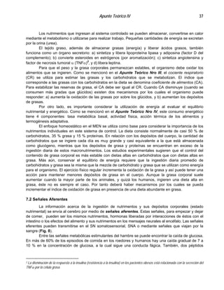 Apunte Teórico IV 37
Los nutrimentos que ingresan al sistema controlado se pueden almacenar, convertirse en calor
mediante el metabolismo o utilizarse para realizar trabajo. Pequeñas cantidades de energía se excretan
por la orina (urea).
El tejido graso, además de almacenar grasas (energía) y liberar ácidos grasos, también
funciona como un órgano secretorio: a) sintetiza y libera lipoproteína lipasa y adiposina (factor D del
complemento); b) convierte esteroides en estrógenos (por aromatización); c) sintetiza angiotensina y
factor de necrosis tumoral α (TNFα)2
, y d) libera leptina.
Para que el peso y la grasa corporales permanezcan estables, el organismo debe oxidar los
alimentos que se ingieren. Como se mencionó en el Apunte Teórico Nro III, el cociente respiratorio
(CR) se utiliza para estimar las grasas y los carbohidratos que se metabolizan. El índice que
corresponde a las grasas con los carbohidratos en la dieta se denomina coeficiente de alimentos (CA).
Para estabilizar las reservas de grasa, el CA debe ser igual al CR. Cuando CA disminuye (cuando se
consumen más gradas que glúcidos) existen dos mecanismos por los cuales el organismo puede
responder: a) aumenta la oxidación de las grasas por sobre los glúcidos, y b) aumentan los depósitos
de grasas.
Por otro lado, es importante considerar la utilización de energía al evaluar el equilibrio
nutrimental y energético. Como se mencionó en el Apunte Teórico Nro IV, este consumo energético
tiene 4 componentes: tasa metabólica basal, actividad física, acción térmica de los alimentos y
termogénesis adaptativa.
El enfoque homeostático en el MEN se utiliza como base para considerar la importancia de los
nutrimentos individuales en este sistema de control. La dieta consiste normalmente de casi 50 % de
carbohidratos, 35 % grasa y 15 % proteínas. En relación con los depósitos del cuerpo, la cantidad de
carbohidratos que se ingiere cada día es muy grande y casi equivalente a la que está almacenada
como glucógeno, mientras que los depósitos de grasa y proteínas se encuentran en exceso de la
ingestión diaria de estos macronutrimentos. Los estudios experimentales sugieren que el control del
contenido de grasa corporal es más estable con dietas altas en carbohidratos que con dietas altas en
grasa. Más aún, conservar el equilibrio de energía requiere que la ingestión diaria promedio de
carbohidratos y grasa sea la misma que la mezcla de carbohidrato y grasa que se utilizan como energía
para el organismo. El ejercicio físico regular incrementa la oxidación de la grasa y así puede tener una
acción para mantener menores depósitos de grasa en el cuerpo. Aunque la grasa corporal suele
aumentar cuando la mayor parte de los animales, y quizá los humanos, ingieren una dieta alta en
grasa, éste no es siempre el caso. Por tanto deberá haber mecanismos por los cuales se pueda
incrementar el índice de oxidación de grasa en presencia de una dieta abundante en grasa.
7.2 Señales Aferentes
La información acerca de la ingestión de nutrimentos y sus depósitos corporales (estado
nutrimental) se envía al cerebro por medio de señales aferentes. Estas señales, para empezar y dejar
de comer, pueden ser los mismos nutrimentos, hormonas liberadas por interacciones de éstos con el
intestino o los efectos del alimento y sus nutrimentos en los mensajes neurales al encéfalo. Las señales
eferentes pueden transmitirse en el SN somatosensorial, SNA o mediante señales que viajan por la
sangre (Fig. 8).
Entre las señales metabólicas estimulantes del hambre se puede encontrar la caída de glucosa.
En más de 60% de los episodios de comida en los roedores y humanos hay una caída gradual de 7 a
10 % en la concentración de glucosa, a la cual sigue una conducta fágica. También, dos péptidos
2 La disminución de la respuesta a la insulina (resistencia a la insulina) en los pacientes obesos está relacionada con la secreción del
TNFα por la célula grasa.
 