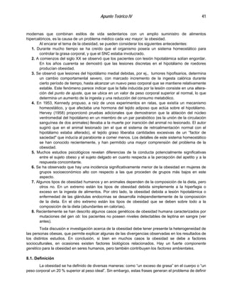 Apunte Teórico IV 41
modernas que combinan estilos de vida sedentarios con un amplio suministro de alimentos
hipercalóricos, es la causa de un problema médico cada vez mayor: la obesidad.
Al encarar el tema de la obesidad, se pueden considerar los siguientes antecedentes:
1. Durante mucho tiempo se ha creído que el organismo poseía un sistema homeostático para
controlar la grasa corporal, y que el SNC estaba involucrado.
2. A comienzos del siglo XX se observó que los pacientes con lesión hipotalámica solían engordar.
En los años cuarenta se demostró que las lesiones discretas en el hipotálamo de roedores
producían obesidad.
3. Se observó que lesiones del hipotálamo medial debidas, por ej., tumores hipofisarios, determina
un cambio comportamenlal severo, con marcado incremento de la ingesta calórica durante
cierto período de tiempo, hasta alcanzar un nuevo peso corporal que se mantiene relativamente
estable. Este fenómeno parece indicar que la falla inducida por la lesión consiste en una altera-
ción del punto de ajuste, que se ubica en un valor de peso corporal superior al normal, lo que
determina un aumento de la ingesta y una reducción del consumo metabólico.
4. En 1953, Kennedy propuso, a raíz de unos experimentos en ratas, que existía un mecanismo
homeostático, y que afectaba una hormona del tejido adiposo que actúa sobre el hipotálamo.
Hervey (1958) proporcionó pruebas adicionales que demostraron que la ablación del núcleo
ventromedial del hipotálamo en un miembro de un par parabiótico (es la unión de la circulación
sanguínea de dos animales) llevaba a la muerte por inanición del animal no lesionado. El autor
sugirió que en el animal lesionado (en el que el sistema de retroalimentación normal con el
hipotálamo estaba alterado), el tejido graso liberaba cantidades excesivas de un “factor de
saciedad" que inducía al parabionte a comer menos. Los detalles de este sistema homeostático
se han conocido recientemente, y han permitido una mayor comprensión del problema de la
obesidad.
5. Muchos estudios psicológicos revelan diferencias de la conducta potencialmente significativas
entre el sujeto obeso y el sujeto delgado en cuanto respecta a la percepción del apetito y a la
respuesta concomitante.
6. Se ha observado que hay una incidencia significativamente menor de la obesidad en mujeres de
grupos socioeconómico alto con respecto a las que proceden de grupos más bajos en este
aspecto.
7. Algunos tipos de obesidad humanos y en animales dependen de la composición de la dieta, pero
otros no. En un extremo están los tipos de obesidad debida simplemente a la hiperfagia o
exceso en la ingesta de alimentos. Por otro lado, la obesidad debida a lesión hipotalámica o
enfermedad de las glándulas endocrinas se desarrolla independientemente de la composición
de la dieta. En el otro extremo están los tipos de obesidad que se deben sobre todo a la
composición de la dieta (abundantes en calorías).
8. Recientemente se han descrito algunos casos genéticos de obesidad humana caracterizados por
mutaciones del gen ob: los pacientes no poseen niveles detectables de leptina en sangre (ver
antes).
Toda discusión e investigación acerca de la obesidad debe tener presente la heterogeneidad de
las personas obesas, que permite explicar algunas de las divergencias observadas en los resultados de
los distintos estudios. En conclusión, si bien en muchos casos la obesidad se debe a factores
socioculturales, en ocasiones existen factores biológicos relacionados. Hay un fuerte componente
genético para la obesidad en seres humanos, pero también contribuyen los factores ambientales.
8.1. Definición
La obesidad se ha definido de diversas maneras: como “un exceso de grasa” en el cuerpo o “un
peso corporal un 20 % superior al peso ideal”. Sin embargo, estas frases generan el problema de definir
 