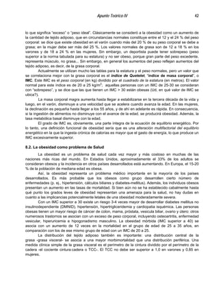Apunte Teórico IV 42
lo que significa “exceso” o “peso ideal”. Clásicamente se consideró a la obesidad como un aumento de
la cantidad de tejido adiposo, que en circunstancias normales constituye entre el 12 y el 24 % del peso
corporal: se dice que existe obesidad en el varón cuando más del 20 % de su peso corporal se debe a
grasa; en la mujer debe ser más del 25 %. Los valores normales de grasa son de 12 a 18 % en los
varones y de 18 a 24 % en las mujeres. Sin embargo, un deportista puede tener sobrepeso (peso
superior a la norma tabulada para su estatura) y no ser obeso, porque gran parte del peso excedente,
representa músculo, no grasa... Sin embargo, en general los aumentos del peso reflejan aumentos del
tejido adiposo, es decir, de la grasa corporal.
Actualmente se utilizan mucho las tablas para la estatura y el peso normales, pero un valor que
se correlaciona mejor con la grasa corporal es el indice de Quetelet, “índice de masa corporal”, o
IMC. Este IMC es el peso corporal (en kg) dividido por el cuadrado de la estatura (en metros). El valor
normal para este índice es de 20 a 25 kg/m2
; aquellas personas con un IMC de 25-30 se consideran
con “sobrepeso”, y se dice que las que tienen un IMC > 30 están obesas (Ud, en qué valor de IMC se
ubica?).
La masa corporal magra aumenta hasta llegar a estabilizarse en la tercera década de la vida y
luego, en el varón, disminuye a una velocidad que se acelera cuando avanza la edad. En las mujeres,
la declinación es pequeña hasta llegar a los 55 años, y de ahí en adelante es rápida. En consecuencia,
si la ingestión de alimentos no disminuye con el avance de la edad, se producirá obesidad. Además, la
tasa metabólica basal disminuye con la edad.
El grado de IMC es, obviamente, una parte íntegra de la ecuación de equilibrio energético. Por
lo tanto, una definición funcional de obesidad sería que es una alteración multifactorial del equilibrio
energético en la que la ingesta crónica de calorías es mayor que el gasto de energía, lo que produce un
IMC excesivamente superior.
8.2. La obesidad como problema de Salud
La obesidad es un problema de salud cada vez mayor y más costoso en muchas de las
naciones más ricas del mundo. En Estados Unidos, aproximadamente el 33% de los adultos se
consideran obesos y la incidencia en otros países desarrollados está aumentando. En Europa, el 15-20
% de la población de mediana edad es obesa.
Así, la obesidad representa un problema médico importante en la mayoría de los países
desarrollados. Es más probable que los obesos como grupo desarrollen cierto número de
enfermedades (p. ej., hipertensión, cálculos biliares y diabetes-mellitus). Además, los individuos obesos
presentan un aumento en las tasas de mortalidad. Si bien aún no se ha establecido cabalmente hasta
qué punto los grados leves de obesidad representan una amenaza para la salud, no hay dudas en
cuanto a las implicancias potencialmente letales de una obesidad moderadamente severa.
Con un IMC superior a 30 existe un riesgo 3-4 veces mayor de desarrollar diabetes mellitus no
insulinodependiente (DMNID), hipertensión, hipertrigliceridemia y cardiopatia isquémica. Las personas
obesas tienen un mayor riesgo de cáncer de colon, mama, próstata, vesicula biliar, ovario y útero: otros
numerosos trastornos se asocian con un exceso de peso corporal, incluyendo osteoartritis, enfermedad
vesicular, hiperuricemia e hipogonadismo masculino. La obesidad mórbida (IMC superior a 40) se
asocia con un aumento de 12 veces en la mortalidad en el grupo de edad de 25 a 35 años, en
comparación con los de ese mismo grupo de edad con un IMC de 20 a 25.
La distribución del tejido adiposo también es importante: una distribución central de la
grasa -grasa visceral- se asocia a una mayor morbimortalidad que una distribución periférica. Una
medida clínica simple de la grasa visceral es el perímetro de la cintura dividido por el perímetro de la
cadera -el cociente cintura:cadera o TCC-. El TCC no debe ser superior a 1,0 en varones y 0,85 en
mujeres.
 