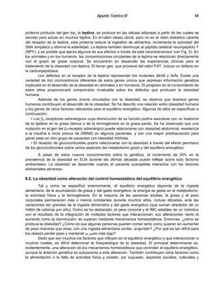 Apunte Teórico IV 44
proteína producto del gen lep, la leptina, se produce en las células adiposas a partir de las cuales se
secreta para actuar en muchos tejidos. En el ratón obeso ob/ob, pero no en el ratón diabético carente
del receptor de la leptina, esta proteína reduce la ingestión de alimentos, incrementa la actividad del
SNA simpático y elimina la esterilidad. La leptina también disminuye al péptido cerebral neuropéptido Y
(NPY), y es posible que ejerza algunos de sus efectos a través de este neurotransmisor (ver Fig. 5). En
los animales y en los humanos, las concentraciones circulantes de la leptina se relacionan directamente
con el grado de grasa corporal. Se encuentran en desarrollo las experiencias clínicas para el
tratamiento de la obesidad con leptina. El tercer gen, que proviene del ratón FAT, induce un defecto en
la carboxipeptidasa.
Los defectos en el receptor de la leptina representan los mutantes db/db y fa/fa. Existe una
variedad de loci cromosómicos diferentes de estos genes únicos que expresan información genética
implicada en el desarrollo de la obesidad en animales y en humanos. El progreso en el conocimiento de
estos sitios proporcionará comprensión invaluable sobre los defectos que producen la obesidad
humana.
Además de los genes únicos vinculados con la obesidad, se observa que diversos genes
humanos contribuyen al desarrollo de la obesidad. Se ha descrito una relación entre obesidad humana
y los genes de otros factores relevantes para el equilibrio energético. Algunos de ellos se especifican a
continuación:
• Los β3 receptores adrenérgicos cuya disminución de su función podría asociarse con un trastorno
de la lipólisis en la grasa blanca o de la termogénesis en la grasa parda. Se ha observado que una
mutación en el gen del β3-receptor adrenérgico puede relacionarse con obesidad abdominal, resistencia
a la insulina e inicio precoz de DMNID en algunos pacientes, y con una mayor predisposición para
ganar peso en otro grupo de pacientes con obesidad mórbida.
• El receptor de glucocorticoides podría relacionarse con la obesidad a través del efecto permisivo
de los glucocorticoides sobre varios aspectos del metabolismo graso y del equilibrio energético.
A pesar de estos nuevos conocimientos sobre la genética, el incremento de 30% en la
prevalencia de la obesidad en EUA durante las últimas décadas puede reflejar sobre todo factores
ambientales. La obesidad se desarrolla cuando el paciente susceptible interactúa con los factores
ambientales adversos.
8.5. La obesidad como alteración del control homeostático del equilibrio energético
Tal y como se especificó anteriormente, el equilibrio energético depende de la ingesta
alimentaria, de la acumulación de grasa y del gasto energético; la energía se gasta en el metabolismo,
la actividad física y la termogénesis. En la mayoría de las personas adultas, la grasa y el peso
corporales permanecen más o menos constantes durante muchos años, incluso décadas, ante las
variaciones tan grandes de la ingesta alimentaria y del gasto energético (que suman alrededor de un
millón de calorías por año). Como se ha destacado, el peso corporal y el IMC estables de un individuo
son el resultado de la integración de múltiples factores que interaccionan; sus alteraciones -tanto el
aumento como la disminución- se superan mediante mecanismos homeostáticos. Entonces, ¿cómo se
produce la obesidad? ¿Cómo es que algunas personas pueden comer tanto como quieran sin aumentar
de peso mientras que otras, con una ingesta alimentaria similar, engordan? ¿Por qué es tan difícil para
los obesos perder peso y mantener el peso más bajo?
Dado que son muchos los factores que influyen en el equilibrio energético y que interaccionan a
muchos niveles, es difícil determinar la físiopatología de la obesidad. El principal determinante es,
evidentemente, una alteración de los mecanismos homeostáticos que controlan el equilibrio energético,
aunque la dotación genética es subyacente a esta alteración. También contribuyen otros factores como
la alimentación o la falta de actividad física y existen, por supuesto, aspectos sociales, culturales y
 