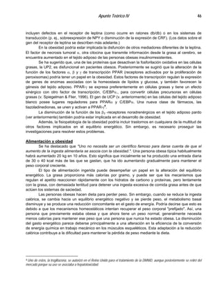 Apunte Teórico IV 46
incluyen defectos en el receptor de leptina (como ocurre en ratones db/db) o en los sistemas de
transducción (p. ej., sobreexpresión de NPY o disminución de la expresión de CRF). (Los datos sobre el
gen del receptor de leptina se describen más adelante.)
En la obesidad podría estar implicada la disfunción de otros mediadores diferentes de la leptina.
El factor de necrosis tumoral α, otra citocina que transmite información desde la grasa al cerebro, se
encuentra aumentado en el tejido adiposo de las personas obesas insulinorresistentes.
Se ha sugerido que, una de las proteínas que desactivan la fosforilación oxidativa en las células
grasas, la UP2, es disfuncional en pacientes obesos. Posteriormente se sugirió que la alteración de la
función de los factores α, β y γ de transcripción PPAR (receptores activados por la proliferación de
peroxisomas) podría tener un papel en la obesidad. Estos factores de transcripción regulan la expresión
de genes de enzimas asociadas con la homeostasis de lípidos y glucosa, y también favorecen la
génesis del tejido adiposo. PPAR-γ se expresa preferentemente en células grasas y tiene un efecto
sinérgico con otro factor de transcripción, C/EBPα., para convertir células precursoras en células
grasas (v. Spiegelman & Flier, 1996). El gen de UCP (v. anteriormente) en las células del tejido adiposo
blanco posee lugares reguladores para PPARα y C/EBPα. Una nueva clase de fármacos, las
tiazoladinedionas, se unen y activan a PPAR-γ4
.
La disminución de la función de los β3 -receptores noradrenérgicos en el tejido adiposo pardo
(ver anteriormente) también podría estar implicada en el desarrollo de obesidad.
Además, la fisiopatología de la obesidad podría incluir trastornos en cualquiera de la multitud de
otros factores implicados en el equilibrio energético. Sin embargo, es necesario proseguir las
investigaciones para resolver estos problemas.
Alimentación y obesidad
Se ha destacado que "Uno no necesita ser un científico famoso para darse cuenta de que el
aumento de la ingesta alimentaria se asocia con la obesidad.". Una persona obesa típica habitualmente
habrá aumentado 20 kg en 10 años. Esto significa que inicialmente se ha producido una entrada diaria
de 30 o 40 kcal más de las que se gastan, que ha ido aumentando gradualmente para mantener el
peso corporal creciente.
El tipo de alimentación ingerida puede desempeñar un papel en la alteración del equilibrio
energético. La grasa proporciona más calorías por gramo, y puede ser que los mecanismos que
regulan el apetito reaccionen rápidamente con los hidratos de carbono y proteínas, pero lentamente
con la grasa, con demasiada lentitud para detener una ingesta excesiva de comida grasa antes de que
actúen los sistemas de saciedad.
Las personas obesas hacen dieta para perder peso. Sin embargo, cuando se reduce la ingesta
calórica, se cambia hacia un equilibrio energético negativo y se pierde peso, el metabolismo basal
disminuye y se produce una reducción concomitante en el gasto de energía. Podría decirse que esto es
debido a que los mecanismos homeostáticos intentan recuperar el peso corporal "prefijado". Así, una
persona que previamente estaba obesa y que ahora tiene un peso normal, generalmente necesita
menos calorías para mantener ese peso que una persona que nunca ha estado obesa. La disminución
del gasto energético parece deberse principalmente a una alteración en la eficiencia de la conversión
de energía química en trabajo mecánico en los músculos esqueléticos. Esta adaptación a la reducción
calórica contribuye a la dificultad para mantener la pérdida de peso mediante la dieta.
4 Uno de éstos, la troglitazona, se autorizó en el Reino Unido para el tratamiento de la DMNID, aunque posteriormente se retiró del
mercado porque su uso se asociaba a hepatotoxicidad.
 