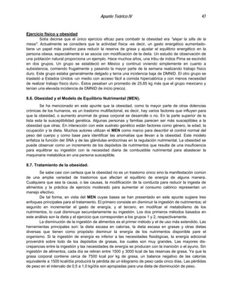 Apunte Teórico IV 47
Ejercicio físico y obesidad
Solía decirse que el único ejercicio eficaz para combatir la obesidad era "alejar la silla de la
mesa". Actualmente se considera que la actividad física -es decir, un gasto energético aumentado-
tiene un papel más positivo para reducir la reserva de grasa y ajustar el equilibrio energético en la
persona obesa, especialmente si se asocia con modificación de la dieta. Un estudio de observación de
una población natural proporciona un ejemplo. Hace muchos años, una tribu de indios Pima se escindió
en dos grupos. Un grupo se estableció en México y continuó viviendo simplemente en cuanto a
subsistencia, comiendo frugalmente y pasando la mayor parte de la semana realizando trabajo físico
duro. Este grupo estaba generalmente delgado y tenía una incidencia baja de DMNID. El otro grupo se
trasladó a Estados Unidos -un medio con acceso fácil a comida hipercalórica y con menos necesidad
de realizar trabajo físico duro-. Éstos pesaban un promedio de 25,85 kg más que el grupo mexicano y
tenían una elevada incidencia de DMNID de inicio precoz.
8.6. Obesidad y el Modelo de Equilibrio Nutrimental (MEN).
Se ha mencionado en este apunte que la obesidad, como la mayor parte de otras dolencias
crónicas de los humanos, es un trastorno multifactorial, es decir, hay varios factores que influyen para
que la obesidad, o aumento anormal de grasa corporal se desarrolle o no. En la parte superior de la
lista esta la susceptibilidad genética. Algunas personas y familias parecen ser más susceptibles a la
obesidad que otras. En interacción con este sustrato genético están factores como género, la edad, la
ocupación y la dieta. Muchos autores utilizan el MEN como marco para describir el control normal del
peso del cuerpo y como base para identificar las anomalías que llevan a la obesidad. Este modelo
enfatiza la función del SNA y de las glándulas endocrinas en la regulación nutrimental. La obesidad se
puede observar como un incremento de los depósitos de nutrimentos que resulta de una insuficiencia
para equilibrar su ingestión con la necesidad diaria de combustible nutrimental para abastecer la
maquinaria metabólica en una persona susceptible.
8.7. Tratamiento de la obesidad.
Se sabe casi con certeza que la obesidad no es un trastorno único sino la manifestación común
de una amplia variedad de trastornos que afectan el equilibrio de energía de alguna manera.
Cualquiera que sea la causa, o las causas, la modificación de la conducta para reducir la ingesta de
alimentos y la práctica de ejercicio moderado para aumentar el consumo calórico representan un
manejo efectivo.
De tal forma, en vista del MEN cuyas bases se han presentado en este apunte sugiere tres
enfoques principales para el tratamiento. El primero consiste en disminuir la ingestión de nutrimentos; el
segundo en incrementar el gasto de energía, y el tercero, en modificar el metabolismo de los
nutrimentos, lo cual disminuye secundariamente su ingestión. Los dos primeros métodos basados en
este análisis son la dieta y el ejercicio que corresponden a los grupos 1 y 2, respectivamente.
La disminución de la ingestión de alimentos es el primer método y el de uso más extendido. Las
herramientas principales son: la dieta escasa en calorías, la dieta escasa en grasas y otras dietas
diversas que tienen como propósito disminuir la energía de los nutrimentos disponible pare el
organismo. Si la ingestión de energía es inferior a las necesidades fisiológicas, la energía adicional
provendrá sobre todo de los depósitos de grasas, los cuales son muy grandes. Las mayores dis-
crepancias entre la ingestión y las necesidades de energía se producen con la inanición o el ayuno. Sin
ingestión de alimentos, cada día se retiran entre 1500 y 3000 kcal de las reservas de grasa. Ya que la
grasa corporal contiene cerca de 7500 kcal por kg de grasa, un balance negativo de las calorías
equivalente a 1500 kcal/día producirá la pérdida de un kilogramo de peso cada cinco días. Las pérdidas
de peso en el intervalo de 0,5 a 1,0 kg/día son apropiadas para una dieta de disminución de peso.
 