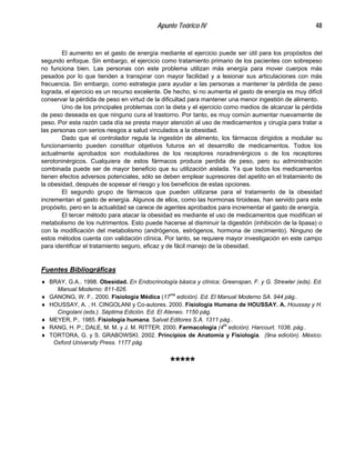 Apunte Teórico IV 48
El aumento en el gasto de energía mediante el ejercicio puede ser útil para los propósitos del
segundo enfoque. Sin embargo, el ejercicio como tratamiento primario de los pacientes con sobrepeso
no funciona bien. Las personas con este problema utilizan más energía para mover cuerpos más
pesados por lo que tienden a transpirar con mayor facilidad y a lesionar sus articulaciones con más
frecuencia. Sin embargo, como estrategia para ayudar a las personas a mantener la pérdida de peso
lograda, el ejercicio es un recurso excelente. De hecho, si no aumenta el gasto de energía es muy difícil
conservar la pérdida de peso en virtud de la dificultad para mantener una menor ingestión de alimento.
Uno de los principales problemas con la dieta y el ejercicio como medios de alcanzar la pérdida
de peso deseada es que ninguno cura el trastorno. Por tanto, es muy común aumentar nuevamente de
peso. Por esta razón cada día se presta mayor atención al uso de medicamentos y cirugía para tratar a
las personas con serios riesgos a salud vinculados a la obesidad.
Dado que el controlador regula la ingestión de alimento, los fármacos dirigidos a modular su
funcionamiento pueden constituir objetivos futuros en el desarrollo de medicamentos. Todos los
actualmente aprobados son moduladores de los receptores noradrenérgicos o de los receptores
serotoninérgicos. Cualquiera de estos fármacos produce perdida de peso, pero su administración
combinada puede ser de mayor beneficio que su utilización aislada. Ya que todos los medicamentos
tienen efectos adversos potenciales, sólo se deben emplear supresores del apetito en el tratamiento de
la obesidad, después de sopesar el riesgo y los beneficios de estas opciones.
El segundo grupo de fármacos que pueden utilizarse para el tratamiento de la obesidad
incrementan el gasto de energía. Algunos de ellos, como las hormonas tiroideas, han servido para este
propósito, pero en la actualidad se carece de agentes aprobados para incrementar el gasto de energía.
El tercer método para atacar la obesidad es mediante el uso de medicamentos que modifican el
metabolismo de los nutrimentos. Esto puede hacerse al disminuir la digestión (inhibición de la lipasa) o
con la modificación del metabolismo (andrógenos, estrógenos, hormona de crecimiento). Ninguno de
estos métodos cuenta con validación clínica. Por tanto, se requiere mayor investigación en este campo
para identificar el tratamiento seguro, eficaz y de fácil manejo de la obesidad.
Fuentes Bibliográficas
♦ BRAY, G.A.. 1998. Obesidad. En Endocrinología básica y clínica; Greenspan, F. y G. Strewler (eds). Ed.
Manual Moderno: 811-826.
♦ GANONG, W. F.. 2000. Fisiología Médica (17ma
edición). Ed. El Manual Moderno SA. 944 pág..
♦ HOUSSAY, A. , H. CINGOLANI y Co-autores. 2000. Fisiología Humana de HOUSSAY. A. Houssay y H.
Cingolani (eds.). Séptima Edición. Ed. El Ateneo. 1150 pág.
♦ MEYER, P.. 1985. Fisiología humana. Salvat Editores S.A. 1311 pág..
♦ RANG, H. P.; DALE, M. M. y J. M. RITTER. 2000. Farmacología (4ta
edición). Harcourt. 1036. pág..
♦ TORTORA, G. y S. GRABOWSKI. 2002. Principios de Anatomía y Fisiología. (9na edición). México:
Oxford University Press. 1177 pág.
*****
 