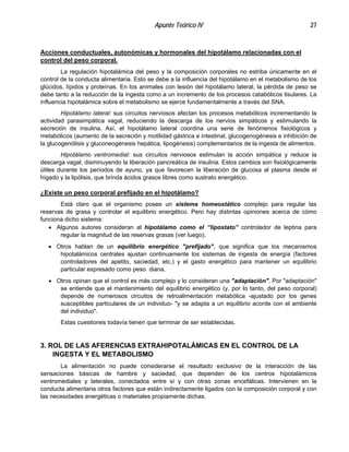 Apunte Teórico IV 27
Acciones conductuales, autonómicas y hormonales del hipotálamo relacionadas con el
control del peso corporal.
La regulación hipotalámica del peso y la composición corporales no estriba únicamente en el
control de la conducta alimentaria. Esto se debe a la influencia del hipotálamo en el metabolismo de los
glúcidos, lípidos y proteínas. En los animales con lesión del hipotálamo lateral, la pérdida de peso se
debe tanto a la reducción de la ingesta como a un incremento de los procesos catabólicos tisulares. La
influencia hipotalámica sobre el metabolismo se ejerce fundamentalmente a través del SNA.
Hipotálamo lateral: sus circuitos nerviosos afectan los procesos metabólicos incrementando la
actividad parasimpática vagal, reduciendo la descarga de los nervios simpáticos y estimulando la
secreción de insulina. Así, el hipotálamo lateral coordina una serie de fenómenos fisiológicos y
metabólicos (aumento de la secreción y motilidad gástrica e intestinal, glucogenogénesis e inhibición de
la glucogenólisis y gluconeogénesis hepática, lipogénesis) complementarios de la ingesta de alimentos.
Hipotálamo ventromedial: sus circuitos nerviosos estimulan la acción simpática y reduce la
descarga vagal, disminuyendo la liberación pancreática de insulina. Estos cambios son fisiológicamente
útiles durante los períodos de ayuno, ya que favorecen la liberación de glucosa al plasma desde el
hígado y la lipólisis, que brinda ácidos grasos libres como sustrato energético.
¿Existe un peso corporal prefijado en el hipotálamo?
Está claro que el organismo posee un sistema homeostático complejo para regular las
reservas de grasa y controlar el equilibrio energético. Pero hay distintas opiniones acerca de cómo
funciona dicho sistema:
•
•
•
Algunos autores consideran al hipotálamo como el “lipostato” controlador de leptina para
regular la magnitud de las reservas grasas (ver luego).
Otros hablan de un equilibrio energético "prefijado", que significa que los mecanismos
hipotalámicos centrales ajustan continuamente los sistemas de ingesta de energía (factores
controladores del apetito, saciedad, etc.) y el gasto energético para mantener un equilibrio
particular expresado como peso diana.
Otros opinan que el control es más complejo y lo consideran una "adaptación". Por "adaptación"
se entiende que el mantenimiento del equilibrio energético (y, por lo tanto, del peso corporal)
depende de numerosos circuitos de retroalimentación metabólica -ajustado por los genes
susceptibles particulares de un individuo- "y se adapta a un equilibrio acorde con el ambiente
del individuo".
Estas cuestiones todavía tienen que terminar de ser establecidas.
3. ROL DE LAS AFERENCIAS EXTRAHIPOTALÁMICAS EN EL CONTROL DE LA
INGESTA Y EL METABOLISMO
La alimentación no puede considerarse el resultado exclusivo de la interacción de las
sensaciones básicas de hambre y saciedad, que dependen de los centros hipotalámicos
ventromediales y laterales, conectados entre sí y con otras zonas encefálicas. Intervienen en la
conducta alimentaria otros factores que están indirectamente ligados con la composición corporal y con
las necesidades energéticas o materiales propiamente dichas.
 
