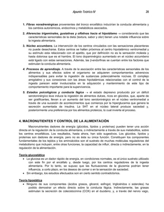 Apunte Teórico IV 28
1. Fibras noradrenérgicas provenientes del tronco encefálico inducirían la conducta alimentaria y
los cambios autonómicos, endocrinos y metabólicos asociados.
2. Aferencias trigeminales, gustativas y olfativas hacia el hipotálamo → considerando que las
características sensoriales de la dieta (textura, sabor y olor) tienen una notable influencia sobre
la ingesta alimentaria.
3. Núcleo accumbens. La intervención de los centros vinculados con las sensaciones placenteras
no puede desecharse. Estos centros se hallan próximos al centro hipotalámico ventromedial y
su estímulo esta relacionado con el apetito, que por definición no es la sensación molesta y
hasta dolorosa que es el hambre. El tono dopaminérgico aumentado en el núcleo accumbens
está ligado con estas sensaciones. Además, las β-endorfinas se cuentan entre los factores que
estimulan la conducta alimentaria.
4. Procesos de aprendizaje. A través de la asociación entre las características sensoriales de los
alimentos y sus efectos sobre el organismo se adquieren comportamientos adversivos
indispensables para evitar la ingestión de sustancias potencialmente nocivas. El complejo
amigdalino y sus conexiones con las áreas hipotalámicas relacionadas con el control de la
ingesta parecen estar involucrados en la adquisición y mantenimiento de este tipo de
comportamiento importante para la supervivencia.
5. Estados psicológicos y conducta fágica → el estado depresivo producido por un déficit
serotoninérgíco leve induce la ingestión de alimentos dulces, ricos en glúcidos, que, aparte de
ser gratificantes, llevan a un aumento del tono serotoninérgico en el núcleo ventromedial a
través de una sucesión de acontecimientos que comienza por la hiperglucemia que genera la
secreción aumentada de insulina. La 5HT en el núcleo lateral produce saciedad y,
posteriormente una preferencia por los alimentos proteicos, lo cual invierte el proceso.
4. MACRONUTIENTES Y CONTROL DE LA ALIMENTACIÓN
Macronutrientes dadores de energía (glúcidos, lípidos y proteínas) pueden tener una acción
directa en la regulación de la conducta alimentaria, o indirectamente a través de sus metabolitos, sobre
los centros encefálicos. Los resultados, hasta ahora, han sido sugestivos. Los glúcidos, lípidos y
proteínas son dadores de energía, pero no es ésta su única función. Constituyen los componentes
fundamentales de los tejidos y los aminoácidos son el sustrato de muchas moléculas reguladoras del
metabolismo que incluyen, entre otras funciones, la capacidad de influir, directa o indirectamente, en la
regulación de la alimentación.
Teoría glucostática
•
•
La glucosa es un dador rápido de energía, en condiciones normales, es el único sustrato utilizado
con este fin por el encéfalo y, desde luego, por los centros reguladores de la ingesta
alimentaria. Por lo tanto, se supuso que las fluctuaciones de la glucemia podrían tener
influencia, a corto plazo, en los deseos de comer o en la sensación de saciedad.
Sin embargo, los estudios efectuados son en cierto sentido contradictorios.
Teoría lipostática
• Ninguno de sus componentes (ácidos grasos, glicerol, esfingol, triglicéridos o esteroles) ha
podido demostrar un efecto directo sobre la conducta fágica. Indirectamente, las grasas
estimulan la secreción de colecistocinina (CCK) en el duodeno, y, a través del nervio vago,
 