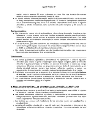 Apunte Teórico IV 29
pueden producir anorexia. El ayuno prolongado por unos días, que aumenta los cuerpos
cetónicos, disminuye sustancialmente los deseos de comer.
• La leptina, hormona secretada por el tejido adiposo que guarda relación directa con el volumen
de éste y cumple con los criterios de ser proporcional a la cuantía de los triglicéridos de reserva,
circula en el torrente sanguíneo, actúa en el encéfalo y tiene efectos claros sobre la ingestión
alimentaria y efectos metabólicos, como aumento del gasto energético y del consumo de
oxígeno.
Teoría aminostática
•
•
•
Hay una relación inversa entre la aminoacidemia y la conducta alimentaria. Una dieta no bien
balanceada, con una provisión inadecuada de algún aminoácido esencial para el crecimiento,
disminuye el apetito, que se recupera al agregarle a la alimentación deficiente. Esto puede
deberse a la falta de un elemento esencial para la síntesis de algún neurotransmisor necesario
para el estímulo fágico.
En el ser humano, pequeñas cantidades de aminoácidos administrados media hora antes de
comer disminuyen la ingesta (ingeridos 30 min antes del almuerzo por individuos obesos redujo
un 22,5% la cantidad de alimento ingerido durante esa comida).
Hay indicios de que regiones encefálicas fuera del hipotálamo son sensibles a las variaciones de
la concentración o composición de la aminoacidemia.
Conclusiones
1. Las teorías glucostáticas, lipostáticas y aminostáticas no explican por sí solas la regulación
alimentaria para obtener el aporte necesario para cubrir el gasto energético, como lo demuestra
el hecho de que los animales o el hombre, son capaces de mantener el balance de energía
consumiendo diferentes alimentos, con proporciones diversas de los 3 macronutrientes y con
distinta densidad calórica, siempre que ingieran suficientes proteínas y cubran sus
requerimientos de otros nutrientes esenciales variando las cantidades totales de la ingesta.
2. Por lo tanto, es presumible que la regulación de la alimentación tenga como prioridad el balance
de energía y que el organismo pueda detectar las variaciones del flujo de energía y el estado
de las reservas, además de evaluar la necesidad de cubrir las pérdidas de otros nutrientes.
3. Así, puede inferirse que el sistema regulatorio de la alimentación toma en cuenta no sólo la
cantidad, sino también la calidad de lo ingerido.
5. MECANISMOS CEREBRALES QUE MODULAN LA INGESTA ALIMENTARIA
•
•
•
•
El cerebro tiene a su cargo la coordinación de las acciones necesarias para modular la ingestión
de alimentos, y debe ser informado del estado nutricional interno.
Los núcleos ventromedial y lateral del hipotálamo → coordinadores de las diversas señales que
le llegan de distintas regiones del encéfalo, sensibles a los cambios que se suceden en el medio
interno, dependientes del ingreso de nutrientes.
Las señales que emanan del metabolismo de los alimentos pueden ser preabsortivas o
posabsortivas.
Arribarían al encéfalo a través del n. vago (X par) o por vía sanguínea, e informan de las
fluctuaciones en la concentración de nutrientes, metabolitos y hormonas derivadas del acto
alimentario.
 