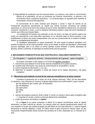 Apunte Teórico IV 31
3. Disponibilidad de sustancias que las neuronas tienen a su alcance y que están en concentración
distinta de la plasmática, ya que se incorporan por diversos mecanismos. La glucosa y los
aminoácidos tienen receptores específicos → la conducta fágica es regulada para mantener la
homeostasis nutricional del organismo.
El conocimiento de la orden cerebral para empezar a comer o cesar de hacerlo es de
fundamental importancia. Actualmente se acepta que ambas acciones comienzan por señales
específicas, en contra de la teoría más antigua de que el centro hipotalámico lateral tenía una actividad
constante, impulsando a comer, y que la regulación alimentaria estaba a cargo del centro hipotalámico
central, que inhibía ese impulso fágico.
La multiplicidad de factores que estimulan el acto de comer y el dejar de hacerlo sugiere que
existe una redundancia y que todos ellos intervienen en un momento dado en forma sucesiva, y que
posiblemente no tienen una acción independiente, sino que son componentes de un sistema complejo,
todavía no completamente dilucidado.
El hipotálamo desempeña un papel coordinador. No sólo regula el balance energético sino
también la selección de los macronutrientes. Como ya se señaló, la lesión del hipotálamo ventromedial
provoca hiperfagia, pero si se ofrece al animal operado acceso ilimitado a fuentes separadas de
glúcidos, lípidos y proteínas, la hiperfagia es predominante para los glúcidos.
6. MECANISMOS HOMEOSTÁTICOS QUE CONTROLAN EL EQUILIBRIO ENERGÉTICO
Eq. Energético = + ingesta de alimento + almacenamiento de E (grasas) – gasto energético.
Se pueden considerar cuatro etapas en el control del equilibrio energético:
1. mecanismos para detectar el nivel de las reservas energéticas en la grasa corporal y...
2. transferir esta información a las zonas de control situado en el hipotálamo, donde…
3. podría integrarse la información y, a su vez...
4. determinar el equilibrio energético a través del control de la ingesta alimentaria y del gasto
energético.
6.1. Mecanismo para detectar el nivel de las reservas energéticas en la grasa corporal
Considera la generación de un factor por el tej. adiposo (Kennedy, 1953). Se han descubierto
en roedores, y hay versiones en humanos, 5 genes relacionados con la alimentación y peso corporal:
gen lep (leptina)" gen mutado: gen ob (obesidad)
gen db (diabetes)
gen aguti yelow
gen tubby
gen fat
•
•
ratones homocigotos recesivos ob/ob y db/db " comen en exceso y tienen gasto energético bajo
=> engordan en exceso y tienen numerosas alteraciones metabólicas.
el gen lep produce una proteína, la leptina.
En la Figura 3 se puede comprobar el efecto de la leptina recombinante sobre la ingesta
alimentaria y el peso corporal en ratones. Los ratones oblob son ratones genéticamente obesos con
una mutación en el gen que codifica la leptina. A y B. Efecto de una sola inyección i.v. sobre la ingesta
alimentaria en ratones delgados y oblob. C. Efecto sobre el peso corporal en ratones oblob, de dos
inyecciones intraperitoneales diarias durante dos períodos de 5 días, separadas por un intervalo de 2
días.
 