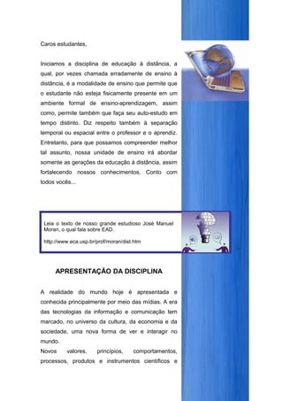 Caros estudantes,


Iniciamos a disciplina de educação à distância, a
qual, por vezes chamada erradamente de ensino à
distância, é a modalidade de ensino que permite que
o estudante não esteja fisicamente presente em um
ambiente formal de ensino-aprendizagem, assim
como, permite também que faça seu auto-estudo em
tempo distinto. Diz respeito também à separação
temporal ou espacial entre o professor e o aprendiz.
Entretanto, para que possamos compreender melhor
tal assunto, nossa unidade de ensino irá abordar
somente as gerações da educação à distância, assim
fortalecendo nossos conhecimentos. Conto com
todos vocês...


                                                        Vamos juntos!


 Leia o texto de nosso grande estudioso José Manuel
 Moran, o qual fala sobre EAD.

 http://www.eca.usp.br/prof/moran/dist.htm




     APRESENTAÇÃO DA DISCIPLINA


A realidade do mundo hoje é apresentada e
conhecida principalmente por meio das mídias. A era
das tecnologias da informação e comunicação tem
marcado, no universo da cultura, da economia e da
sociedade, uma nova forma de ver e interagir no
mundo.
Novos     valores,     princípios,    comportamentos,
processos, produtos e instrumentos científicos e
 