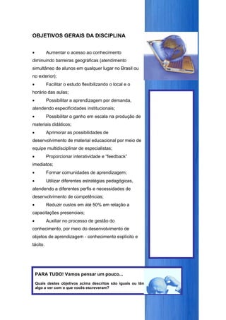 OBJETIVOS GERAIS DA DISCIPLINA


•         Aumentar o acesso ao conhecimento
diminuindo barreiras geográficas (atendimento
simultâneo de alunos em qualquer lugar no Brasil ou
no exterior);
•         Facilitar o estudo flexibilizando o local e o
horário das aulas;
•         Possibilitar a aprendizagem por demanda,
atendendo especificidades institucionais;
•         Possibilitar o ganho em escala na produção de
materiais didáticos;
•         Aprimorar as possibilidades de
desenvolvimento de material educacional por meio de
equipe multidisciplinar de especialistas;
•         Proporcionar interatividade e “feedback”
imediatos;
•         Formar comunidades de aprendizagem;
•         Utilizar diferentes estratégias pedagógicas,
atendendo a diferentes perfis e necessidades de
desenvolvimento de competências;
•         Reduzir custos em até 50% em relação a
capacitações presenciais;
•         Auxiliar no processo de gestão do
conhecimento, por meio do desenvolvimento de
objetos de aprendizagem - conhecimento explícito e
tácito.




    PARA TUDO! Vamos pensar um pouco...
    Quais destes objetivos acima descritos são iguais ou têm
    algo a ver com o que vocês escreveram?
 