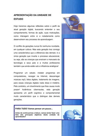 APRESENTAÇÃO DA UNIDADE DE
ESTUDO


Hoje traremos algumas reflexões sobre o perfil da
atual geração digital, buscando entender o seu
comportamento, formas de ação, suas motivações,
como interagem entre si e notadamente como
desenvolvem seu processo de aprendizagem.


O conflito de gerações nunca foi nenhuma novidade,
em qualquer cultura. Mas esta geração traz consigo
uma característica que a diferencia das demais: é a
única geração que inverte o processo educacional,
ou seja, são as crianças que ensinam o manuseio da
tecnologia a seus pais e a muitos professores
também que ainda estão sob a influência analógica!


Programar   um    celular,   instalar   programas    em
computadores, navegar na Internet, descarregar
músicas mp3, fotos digitais, tratamento de imagens,
para essas crianças digitais nada disso é mistério.
Pelo contrário, um divertimento que lhes causa muito
prazer!   Autênticos   cibernautas,     esta   geração
apresenta um perfil cognitivo e comportamental
muito característico que a distingue das demais
gerações.



 PARA TUDO! Vamos pensar um pouco...

 Antes de continuarmos a leitura, vamos tentar fazer uma
 lista dos principais objetivos desta unidade de
 aprendizado?
 