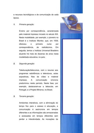 e recursos tecnológicos e de comunicação de cada
época.


1.    Primeira geração:


      Ensino por correspondência, caracterizada
     pelo material impresso iniciado no século XIX.
     Nesta modalidade, por exemplo, o pioneiro no
     Brasil é o Instituto Monitor, que, em 1939,
     ofereceu       o       primeiro      curso      por
     correspondência,        de   radiotécnico.      Em
     seguida, temos o Instituto Universal Brasileiro
     atuando há mais de dezenas de anos nesta
     modalidade educativa, no país;


2.    Segunda geração:


      Teleducação/telecursos, com o recurso aos
     programas radiofônicos e televisivos, aulas
     expositivas,   fitas    de   vídeo    e   material
     impresso.      A       comunicação        síncrona
     predominou neste período. Nesta fase, por
     exemplo, destacaram-se a telescola, em
     Portugal, e o Projeto Minerva, no Brasil;


3.    Terceira geração:


      Ambientes interativos, com a eliminação do
     tempo fixo para o acesso à educação, a
     comunicação        é   assíncrona    em      tempos
     diferentes e as informações são armazenadas
     e acessadas em tempos diferentes sem
     perder a interatividade. As inovações da
 