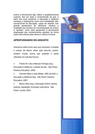 ensino e treinamento ágil, célere e qualitativamente
superior, tem por base a compreensão de que, a
partir dos anos sessenta, a educação a distância
começou a distinguirse como uma modalidade não-
convencional de educação, capaz de atender com
grande perspectiva de eficiência, eficácia e
qualidade aos anseios de universalização do ensino
e, também, como meio apropriado à permanente
atualização dos conhecimentos gerados de forma
cada mais intensa pela ciência e cultura humana.


APROFUNDANDO NO ASSUNTO


Indicamos estes livros para que comecem a ampliar
o campo de leitura sobre este assunto, porém,
existem   muitos outros que poderão e serão
utilizados em estudos futuros.


•     Fredric M. Litto e Marcos Formiga (org.).
Educação a distância: o estado da arte. São Paulo:
Pearson Education, 2009.
•     Carmem Maia e João Mattar. ABC da EaD: a
educação a distância hoje. São Paulo: Pearson
Education, 2007.
•     Marco Silva (org.). Educação Online: teorias,
práticas, legislação, formação corporativa. São
Paulo: Loyola, 2003.
 