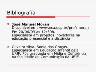 Bibliografia

   José Manuel Moran
    Disponível em: www.eca.usp.br/prof/moran
    Em 20/06/09 as 12:30h.
    Especialista em projetos inovadores na
    educação presencial e a distância

   Oliveira silva. Sonia das Graças.
    Especialista em Educação Infantil pela
    UFJF, Pós graduada em Mídia e Deficiência,
    na faculdade de Comunicação da UFJF.
 
