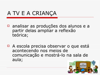 A TV E A CRIANÇA

   analisar as produções dos alunos e a
    partir delas ampliar a reflexão
    teórica;

   A escola precisa observar o que está
    acontecendo nos meios de
    comunicação e mostrá-lo na sala de
    aula;
 
