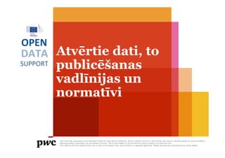 DATA
SUPPORT
OPEN
Atvērtie dati, to
publicēšanas
vadlīnijas un
normatīvi
PwC firms help organisations and individuals create the value they’re looking for. We’re a network of firms in 158 countries with close to 180,000 people who are committed to
delivering quality in assurance, tax and advisory services. Tell us what matters to you and find out more by visiting us at www.pwc.com.
PwC refers to the PwC network and/or one or more of its member firms, each of which is a separate legal entity. Please see www.pwc.com/structure for further details.
 