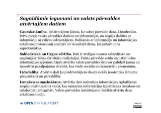 DATASUPPORTOPEN
Sagaidāmie ieguvumi no valsts pārvaldes
atvērtajiem datiem
Caurskatāmība. Iedzīvotājiem jāzina, ko valsts pārvalde dara. Jānodrošina
brīva pieeja valsts pārvaldes datiem un informācijai, un iespēja dalīties ar
informāciju ar citiem iedzīvotājiem. Dalīšanās ar informāciju un informācijas
atkalizmantošana ļauj analizēt un vizualizēt datus, lai padarītu tos
saprotamākus.
Sabiedriskā un tirgus vērtība. Dati ir atslēgas resurss sabiedrisko un
uzņēmējdarbības aktivitāšu realizācijai. Valsts pārvalde veido un uztur lielus
informācijas apjomus, tāpēc atvērtie valsts pārvaldes dati var palīdzēt jaunu un
inovatīvu pakalpojumu izveidei, kas veido sociālu un komerciālu pienesumu.
Līdzdalība. Atvērtie dati ļauj iedzīvotājiem daudz ciešāk iesaistīties lēmumu
pieņemšanā un pārvaldībā.
Izmaksu samazināšana. Atvērtie dati nodrošina informācijas izplatīšanas
iespēju mašīnlasāmā veidā, kas samazina informācijas izplatīšanas izmaksas un
uzlabo datu integritāti. Valsts pārvaldes institūcijas ir lielākie atvērto datu
atkalizmantotāji.
Slide 10
 