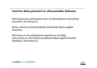 DATASUPPORTOPEN
Atvērto datu piemēri ar ekonomisko labumu
Slide 15
Informācija par uzņēmumiem, tiesu un likumdošanas informācija
(Lursoft.lv, arī Firmas.lv).
Kartes, atlanti un cita ģeotelpiska informācija (Karšu apgāds
Jāņasēta).
Stāvvietas un citu pakalpojumu apmaksa ar sms Rīgā,
teātra izrāžu un citu kultūras pasākumu biļešu iegāde tiešsaistē
(Mobilly.lv, Bezrindas.lv).
 