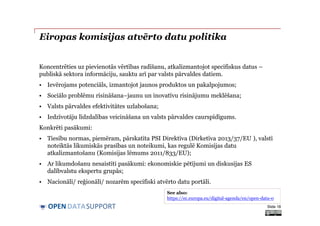 DATASUPPORTOPEN
Eiropas komisijas atvērto datu politika
Koncentrēties uz pievienotās vērtības radīšanu, atkalizmantojot specifiskus datus –
publiskā sektora informāciju, sauktu arī par valsts pārvaldes datiem.
• Ievērojams potenciāls, izmantojot jaunos produktos un pakalpojumos;
• Sociālo problēmu risināšana–jaunu un inovatīvu risinājumu meklēšana;
• Valsts pārvaldes efektivitātes uzlabošana;
• Iedzīvotāju līdzdalības veicināšana un valsts pārvaldes caurspīdīgums.
Konkrēti pasākumi:
• Tiesību normas, piemēram, pārskatīta PSI Direktīva (Dirketīva 2013/37/EU ), valstī
noteiktās likumiskās prasības un noteikumi, kas regulē Komisijas datu
atkalizmantošanu (Komisijas lēmums 2011/833/EU);
• Ar likumdošanu nesaistīti pasākumi: ekonomiskie pētījumi un diskusijas ES
dalībvalstu ekspertu grupās;
• Nacionāli/ reģionāli/ nozarēm specifiski atvērto datu portāli.
Slide 18
See also:
https://ec.europa.eu/digital-agenda/en/open-data-0
 