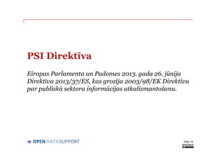 DATASUPPORTOPEN
PSI Direktīva
Eiropas Parlamenta un Padomes 2013. gada 26. jūnija
Direktīva 2013/37/ES, kas grozīja 2003/98/EK Direktīvu
par publiskā sektora informācijas atkalizmantošanu.
Slide 19
 