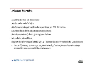 DATASUPPORTOPEN
Dienas kārtība
Mācību mērķis un konteksts
Atvērto datu definīcija
Atvērtas valsts pārvaldes datu politika un PSI direktīva
Saistīto datu definīcija un pamatjēdzieni
Saistīto (atvērto) datu 5 zvaigžņu shēma
Metadatu pārvaldība
SEMIC konference: SEMIC 2014 - Semantic Interoperability Conference
• https://joinup.ec.europa.eu/community/semic/event/semic-2014-
semantic-interoperability-conference
Slide 2
 