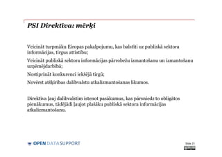 DATASUPPORTOPEN
PSI Direktīva: mērķi
Veicināt turpmāku Eiropas pakalpojumu, kas balstīti uz publiskā sektora
informācijas, tirgus attīstību;
Veicināt publiskā sektora informācijas pārrobežu izmantošanu un izmantošanu
uzņēmējdarbībā;
Nostiprināt konkurenci iekšējā tirgū;
Novērst atšķirības dalībvalstu atkalizmantošanas likumos.
Direktīva ļauj dalībvalstīm īstenot pasākumus, kas pārsniedz to obligātos
pienākumus, tādējādi ļaujot plašāku publiskā sektora informācijas
atkalizmantošanu.
Slide 21
 