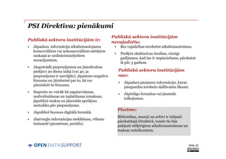 DATASUPPORTOPEN
PSI Direktīva: pienākumi
• Jāpadara informāciju atkalizmantojamu
komerciāliem vai nekomerciāliem mērķiem
saskaņā ar nediskriminējošiem
nosacījumiem.
• Jāapstrādā pieprasījumus un jānodrošina
piekļuvi 20 dienu laikā (vai 40, ja
pieprasījums ir sarežģīts); jāpamato negatīvu
lēmumu un jāinformē par to, kā var
pārsūdzēt šo lēmumu.
• Saņemts ne vairāk kā sagatavošanas,
nodrošināšanas un izplatīšanas izmaksas;
jāpublicē maksa un jānorāda aprēķinu
metodiku pēc pieprasījuma.
• Jāpublicē licences digitālā formātā.
• Jāatvieglo informācijas meklēšanu, vēlams
tiešsaistē (piemēram, portāls).
• Bez vajadzības ierobežot atkalizmantošanu.
• Piešķirt ekskluzīvas tiesības, vienīgi
gadījumos, kad tas ir nepieciešams, pārskatot
ik pēc 3 gadiem.
Slide 22
Publiskā sektora institūcijām ir:
Publiskā sektora institūcijām
nevajadzētu:
Publiskā sektora institūcijām
nav:
• Jāpadara pieejamu informāciju, kuras
pieejamību ierobežo dalībvalsts likumi.
• Jāpielāgo formātus vai jāsniedz
tulkojumus.
Piezīme:
Bibliotēkas, muzeji un arhīvi ir iekļauti
pārskatītajā Direktīvā, tomēr tie būs
pakļauti atšķirīgiem atkalizmantošanas un
maksas noteikumiem.
 