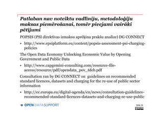 DATASUPPORTOPEN
Patlaban nav noteiktu vadlīniju, metodoloģiju
maksas piemērošanai, tomēr pieejami vairāki
pētījumi
POPSIS (PSI direktīvas izmaksu aprēķina prakšu analīze) DG CONNECT
• http://www.epsiplatform.eu/content/popsis-assessment-psi-charging-
policies
The Open Data Economy Unlocking Economic Value by Opening
Government and Public Data
• http://www.capgemini-consulting.com/resource-file-
access/resource/pdf/opendata_pov_6feb.pdf
Consultation ran by DG CONNECT on guidelines on recommended
standard licences, datasets and charging for the re-use of public sector
information
• http://ec.europa.eu/digital-agenda/en/news/consultation-guidelines-
recommended-standard-licences-datasets-and-charging-re-use-public
Slide 24
 