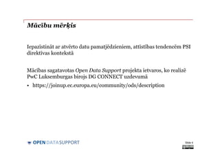 DATASUPPORTOPEN
Mācību mērķis
Iepazīstināt ar atvērto datu pamatjēdzieniem, attīstības tendencēm PSI
direktīvas kontekstā
Mācības sagatavotas Open Data Support projekta ietvaros, ko realizē
PwC Luksemburgas birojs DG CONNECT uzdevumā
• https://joinup.ec.europa.eu/community/ods/description
Slide 4
 