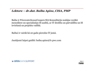 DATASUPPORTOPEN
Lektore – dr.dat. Baiba Apine, CISA, PMP
Baiba ir PricewaterhouseCoopers SIA Konsultāciju nodaļas vecākā
menedžere un specializējas IS auditā, ar IT drošību un pārvaldību un IS
ieviešanā un projektu vadībā.
Baibai ir vairāk kā 20 gadu pieredze IT jomā.
Jautājumi laipni gaidīti: baiba.apine@lv.pwc.com
Slide 5
 