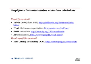DATASUPPORTOPEN
Iespējams izmantot esošas metadatu vārdnīcas
Vispārēji standarti:
• Dublin Core (teksts, attēli), http://dublincore.org/documents/dcmi-
terms/
• FOAF cilvēkiem un organizācijām, http://xmlns.com/foaf/spec/
• SKOS konceptiem, http://www.w3.org/TR/skos-reference
• ADMS sadarbībai, http://www.w3.org/TR/vocab-adms/
Domēnspecifiski standarti:
• Data Catalog Vocabulary DCAT, http://www.w3.org/TR/vocab-dcat/
Slide 53
 