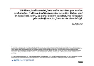 DATASUPPORTOPEN
Tā diena, kad karavīri jums vairs nestāsta par savām
problēmām, ir diena, kad jūs tos vairs nevadāt. Vai nu viņi
ir zaudējuši ticību, ka varat viņiem palīdzēt, vai nonākuši
pie secinājuma, ka jums tas ir vienaldzīgi.
K.Pauels
Šī publikācija ir sagatavota kā materiāls par vispārējiem jautājumiem un nav uzskatāma par specifisku profesionālu konsultāciju. Jums nevajadzētu pieņemt
jebkādus lēmumus, paļaujoties uz šajā publikācijā iekļauto informāciju, bez iepriekšējas profesionālas konsultācijas saņemšanas. PricewaterhouseCoopers SIA
nedod nekādas tiešas vai netiešas garantijas par publikācijā iekļautās informācijas precizitāti vai pilnību, un normatīvajos aktos pieļautajās robežās ne
PricewaterhouseCoopers SIA, ne tās dalībnieki, darbinieki vai pārstāvji neuzņemas atbildību par sekām, kas radušās jums vai jebkurai trešajai personai, kas
rīkojusies vai atturējusies no kādas darbības saskaņā ar šajā publikācijā iekļauto informāciju, kā arī par jebkuru lēmumu, kas pieņemts, balstoties uz šo
publikāciju.
© 2014 PricewaterhouseCoopers SIA. Visas tiesības aizsargātas. Šajā dokumentā "PwC" nozīmē PricewaterhouseCoopers SIA, kas ir starptautiskā firmu tīkla
PricewaterhouseCoopers International Limited dalībnieks, kurā katrai dalīborganizācijai ir atsevišķas un neatkarīgas juridiskās personas statuss.
 