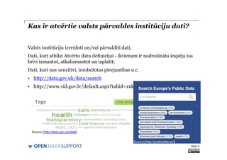 DATASUPPORTOPEN
Kas ir atvērtie valsts pārvaldes institūciju dati?
Valsts institūciju izveidoti un/vai pārvaldīti dati;
Dati, kuri atbilst Atvērto datu definīcijai - ikvienam ir nodrošināta iespēja tos
brīvi izmantot, atkalizmantot un izplatīt;
Dati, kuri nav sensitīvi, ierobežotas pieejamības u.c.
• http://data.gov.uk/data/search
• http://www.vid.gov.lv/default.aspx?tabid=11&id=5828&hl=1
Slide 9
Source:[http://data.gov.uk/data]
Source:[http://publicdata.eu/]
 