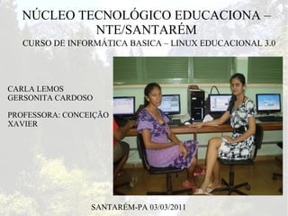NÚCLEO TECNOLÓGICO EDUCACIONA –
            NTE/SANTARÉM
   CURSO DE INFORMÁTICA BASICA – LINUX EDUCACIONAL 3.0




CARLA LEMOS
GERSONITA CARDOSO

PROFESSORA: CONCEIÇÃO
XAVIER




                 SANTARÉM-PA 03/03/2011
 